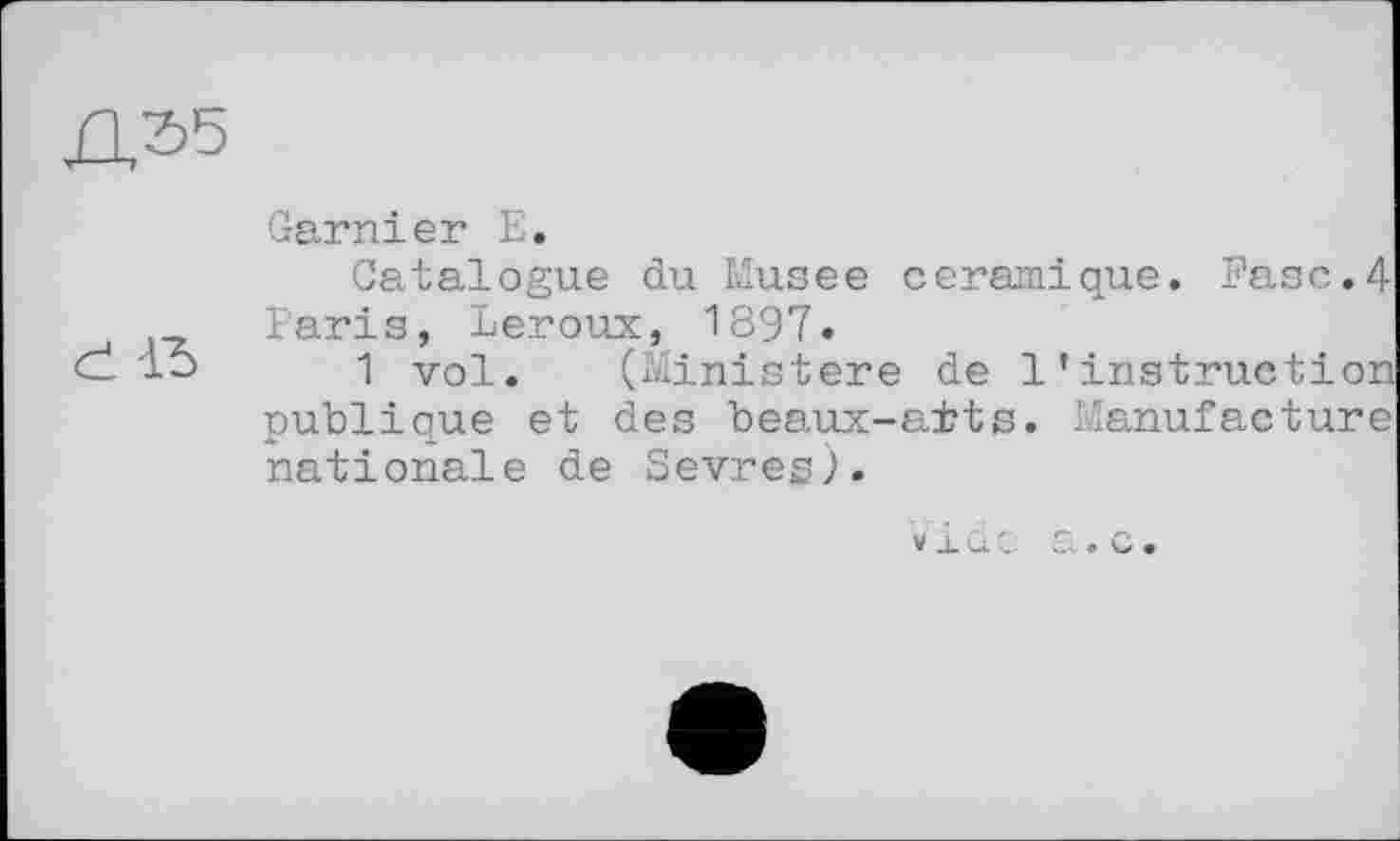 ﻿Garnier E.
Catalogue du Musee céramique. Ease.4 Paris, Leroux, 1897.
d 15	1 vol.	( Ministere de l’instruction
publique et des beaux-ai?ts. Manufacture nationale de Sevres).
vide a.c.